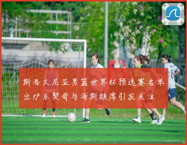 斯洛文尼亚男篮世界杯预选赛名单出炉东契奇与海斯缺席引发关注