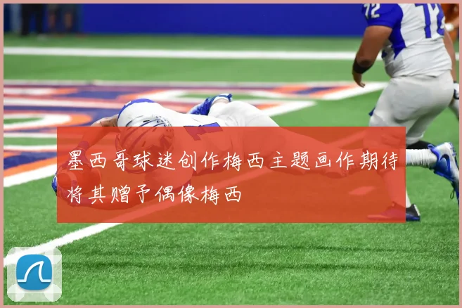 墨西哥球迷创作梅西主题画作期待将其赠予偶像梅西