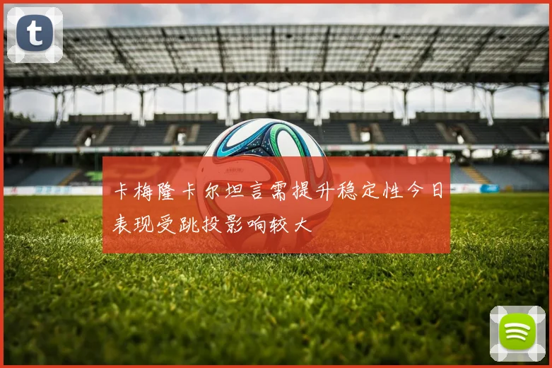 卡梅隆卡尔坦言需提升稳定性今日表现受跳投影响较大