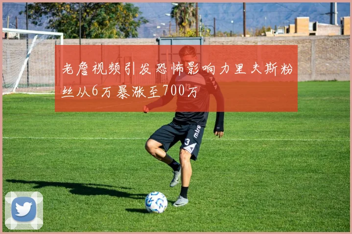 老詹视频引发恐怖影响力里夫斯粉丝从6万暴涨至700万