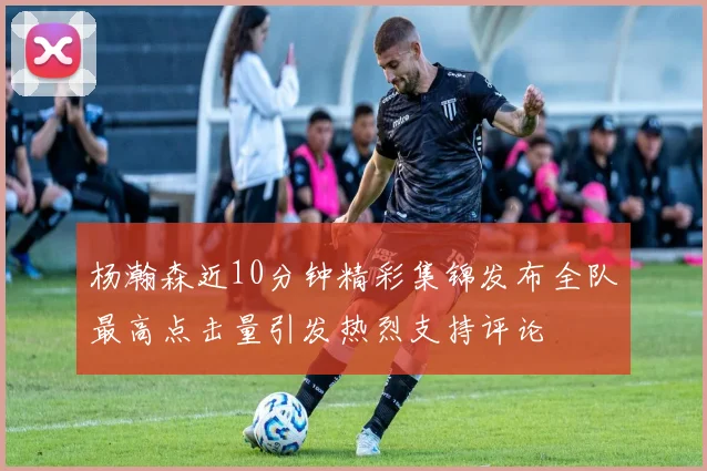 杨瀚森近10分钟精彩集锦发布全队最高点击量引发热烈支持评论