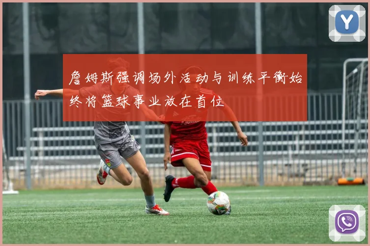 詹姆斯强调场外活动与训练平衡始终将篮球事业放在首位