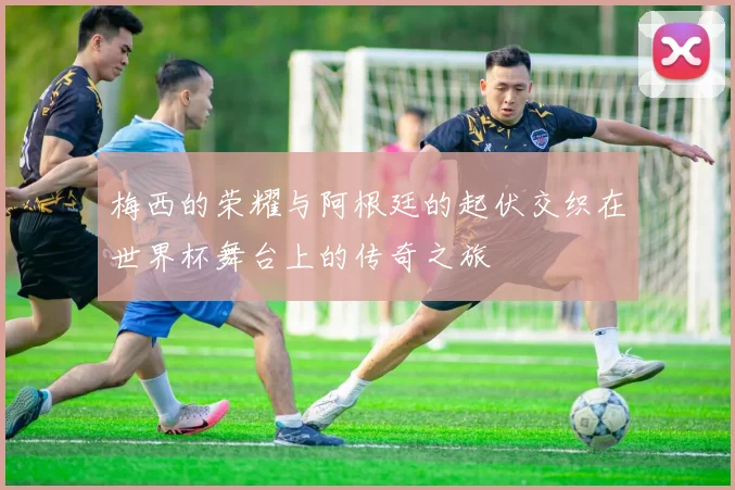 梅西的荣耀与阿根廷的起伏交织在世界杯舞台上的传奇之旅