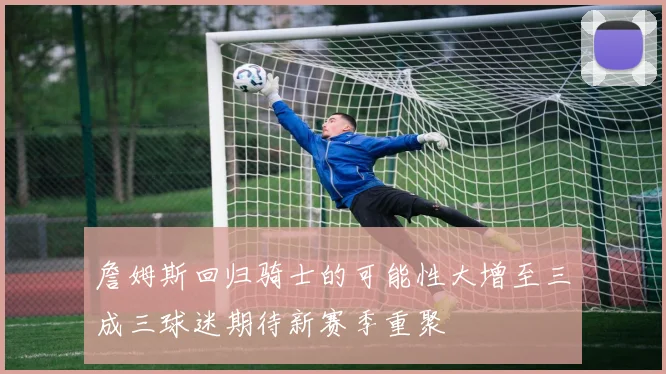 詹姆斯回归骑士的可能性大增至三成三球迷期待新赛季重聚