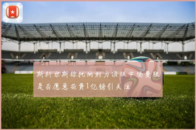 斯科尔斯称托纳利为顶级中场曼联是否愿意花费1亿镑引关注