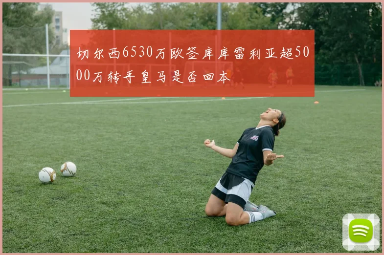 切尔西6530万欧签库库雷利亚超5000万转手皇马是否回本