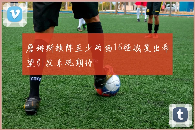 詹姆斯缺阵至少两场16强战复出希望引发乐观期待