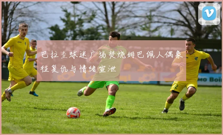 巴拉圭球迷广场焚烧姆巴佩人偶象征复仇与情绪宣泄